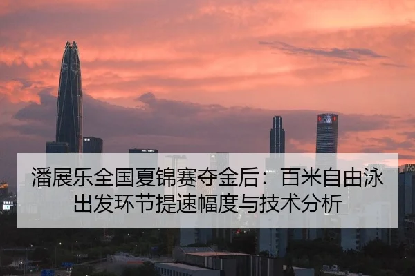 潘展乐全国夏锦赛夺金后：百米自由泳出发环节提速幅度与技术分析