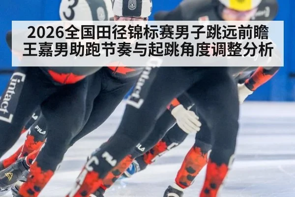 2026全国田径锦标赛男子跳远前瞻 王嘉男助跑节奏与起跳角度调整分析