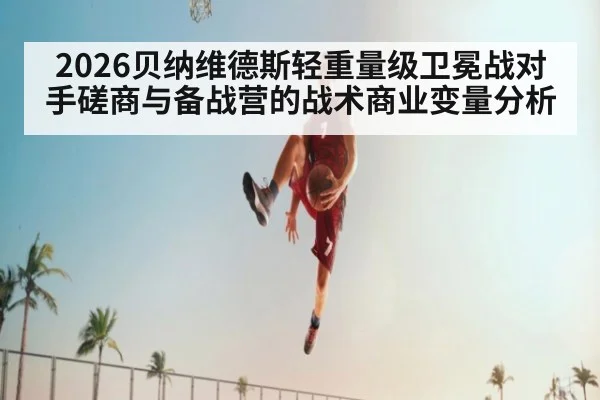 2026贝纳维德斯轻重量级卫冕战对手磋商与备战营的战术商业变量分析